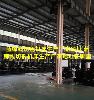 蓝鲸线切割机床生产厂家地址 蓝鲸线切割机床生产厂家地址在哪里